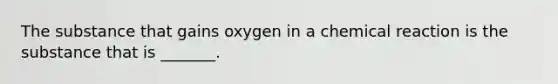 The substance that gains oxygen in a chemical reaction is the substance that is _______.