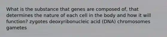 What is the substance that genes are composed of, that determines the nature of each cell in the body and how it will function? zygotes deoxyribonucleic acid (DNA) chromosomes gametes