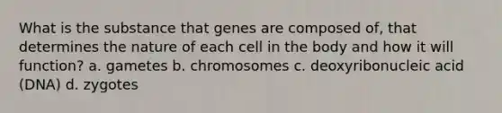 What is the substance that genes are composed of, that determines the nature of each cell in the body and how it will function? a. gametes b. chromosomes c. deoxyribonucleic acid (DNA) d. zygotes