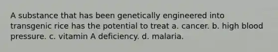 A substance that has been genetically engineered into transgenic rice has the potential to treat a. cancer. b. high blood pressure. c. vitamin A deficiency. d. malaria.