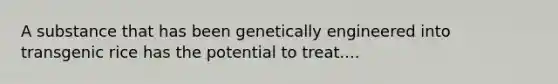 A substance that has been genetically engineered into transgenic rice has the potential to treat....