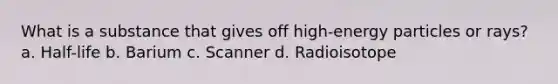 What is a substance that gives off high-energy particles or rays? a. Half-life b. Barium c. Scanner d. Radioisotope
