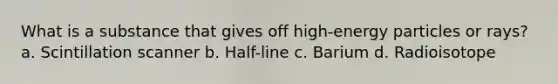 What is a substance that gives off high-energy particles or rays? a. Scintillation scanner b. Half-line c. Barium d. Radioisotope