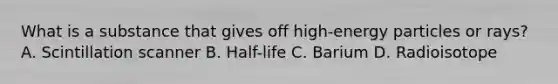 What is a substance that gives off high-energy particles or rays? A. Scintillation scanner B. Half-life C. Barium D. Radioisotope