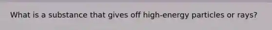 What is a substance that gives off high-energy particles or rays?