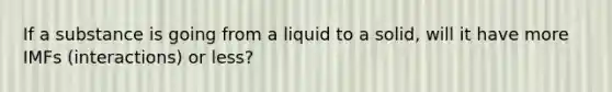 If a substance is going from a liquid to a solid, will it have more IMFs (interactions) or less?