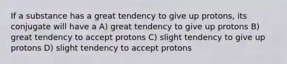 If a substance has a great tendency to give up protons, its conjugate will have a A) great tendency to give up protons B) great tendency to accept protons C) slight tendency to give up protons D) slight tendency to accept protons