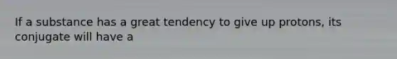 If a substance has a great tendency to give up protons, its conjugate will have a