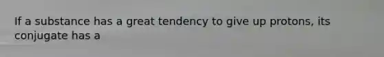 If a substance has a great tendency to give up protons, its conjugate has a