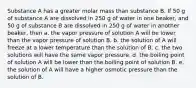 Substance A has a greater molar mass than substance B. If 50 g of substance A are dissolved in 250 g of water in one beaker, and 50 g of substance B are dissolved in 250 g of water in another beaker, then a. the vapor pressure of solution A will be lower than the vapor pressure of solution B. b. the solution of A will freeze at a lower temperature than the solution of B. c. the two solutions will have the same vapor pressure. d. the boiling point of solution A will be lower than the boiling point of solution B. e. the solution of A will have a higher osmotic pressure than the solution of B.