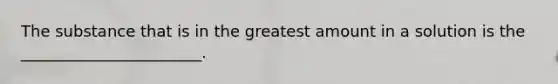 The substance that is in the greatest amount in a solution is the _______________________.