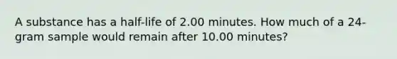 A substance has a half-life of 2.00 minutes. How much of a 24-gram sample would remain after 10.00 minutes?