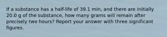 If a substance has a half-life of 39.1 min, and there are initially 20.0 g of the substance, how many grams will remain after precisely two hours? Report your answer with three significant figures.