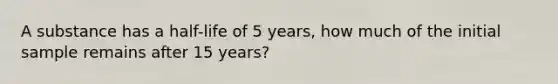 A substance has a half-life of 5 years, how much of the initial sample remains after 15 years?