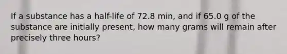 If a substance has a half-life of 72.8 min, and if 65.0 g of the substance are initially present, how many grams will remain after precisely three hours?