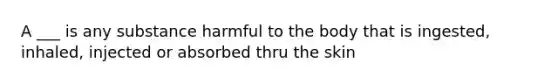 A ___ is any substance harmful to the body that is ingested, inhaled, injected or absorbed thru the skin
