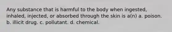 Any substance that is harmful to the body when ingested, inhaled, injected, or absorbed through the skin is a(n) a. poison. b. illicit drug. c. pollutant. d. chemical.