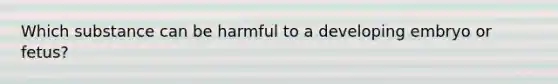 Which substance can be harmful to a developing embryo or fetus?