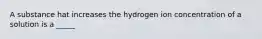 A substance hat increases the hydrogen ion concentration of a solution is a _____