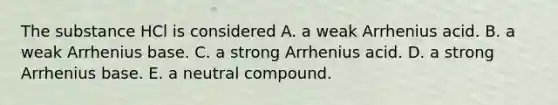 The substance HCl is considered A. a weak Arrhenius acid. B. a weak Arrhenius base. C. a strong Arrhenius acid. D. a strong Arrhenius base. E. a neutral compound.