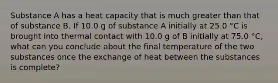 Substance A has a heat capacity that is much <a href='https://www.questionai.com/knowledge/ktgHnBD4o3-greater-than' class='anchor-knowledge'>greater than</a> that of substance B. If 10.0 g of substance A initially at 25.0 °C is brought into thermal contact with 10.0 g of B initially at 75.0 °C, what can you conclude about the final temperature of the two substances once the exchange of heat between the substances is complete?