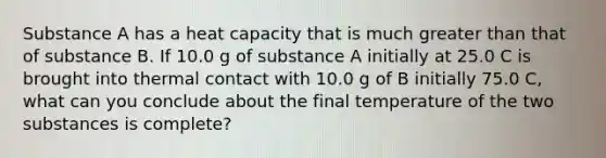 Substance A has a heat capacity that is much greater than that of substance B. If 10.0 g of substance A initially at 25.0 C is brought into thermal contact with 10.0 g of B initially 75.0 C, what can you conclude about the final temperature of the two substances is complete?