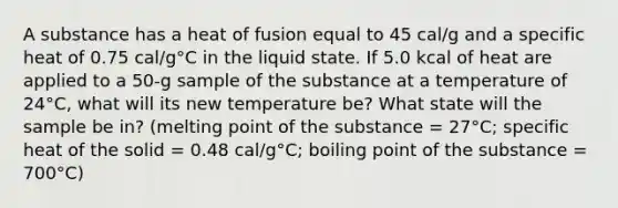 A substance has a heat of fusion equal to 45 cal/g and a specific heat of 0.75 cal/g°C in the liquid state. If 5.0 kcal of heat are applied to a 50-g sample of the substance at a temperature of 24°C, what will its new temperature be? What state will the sample be in? (melting point of the substance = 27°C; specific heat of the solid = 0.48 cal/g°C; boiling point of the substance = 700°C)