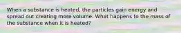 When a substance is heated, the particles gain energy and spread out creating more volume. What happens to the mass of the substance when it is heated?