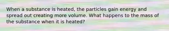 When a substance is heated, the particles gain energy and spread out creating more volume. What happens to the mass of the substance when it is heated?