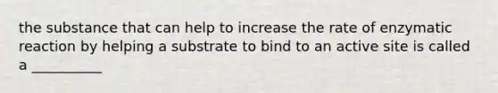 the substance that can help to increase the rate of enzymatic reaction by helping a substrate to bind to an active site is called a __________