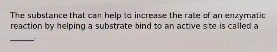 The substance that can help to increase the rate of an enzymatic reaction by helping a substrate bind to an active site is called a ______.