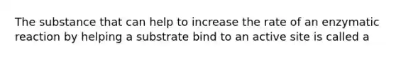 The substance that can help to increase the rate of an enzymatic reaction by helping a substrate bind to an active site is called a