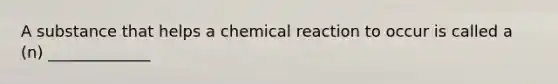 A substance that helps a chemical reaction to occur is called a (n) _____________