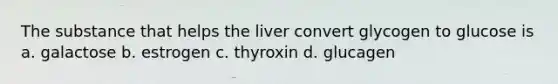 The substance that helps the liver convert glycogen to glucose is a. galactose b. estrogen c. thyroxin d. glucagen