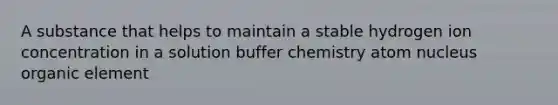 A substance that helps to maintain a stable hydrogen ion concentration in a solution buffer chemistry atom nucleus organic element