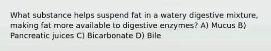 What substance helps suspend fat in a watery digestive mixture, making fat more available to digestive enzymes? A) Mucus B) Pancreatic juices C) Bicarbonate D) Bile