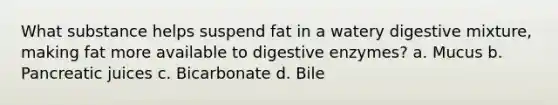 What substance helps suspend fat in a watery digestive mixture, making fat more available to digestive enzymes? a. Mucus b. Pancreatic juices c. Bicarbonate d. Bile