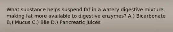 What substance helps suspend fat in a watery digestive mixture, making fat more available to digestive enzymes? A.) Bicarbonate B,) Mucus C.) Bile D.) Pancreatic juices