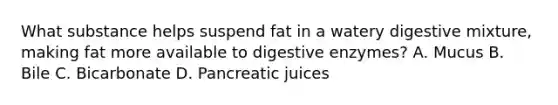 What substance helps suspend fat in a watery digestive mixture, making fat more available to digestive enzymes? A. Mucus B. Bile C. Bicarbonate D. Pancreatic juices