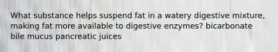 What substance helps suspend fat in a watery digestive mixture, making fat more available to digestive enzymes? bicarbonate bile mucus pancreatic juices