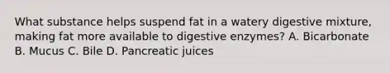 What substance helps suspend fat in a watery digestive mixture, making fat more available to digestive enzymes? A. Bicarbonate B. Mucus C. Bile D. Pancreatic juices