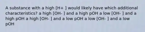 A substance with a high [H+ ] would likely have which additional characteristics? a high [OH- ] and a high pOH a low [OH- ] and a high pOH a high [OH- ] and a low pOH a low [OH- ] and a low pOH