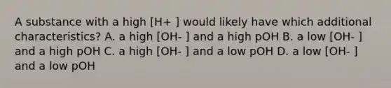 A substance with a high [H+ ] would likely have which additional characteristics? A. a high [OH- ] and a high pOH B. a low [OH- ] and a high pOH C. a high [OH- ] and a low pOH D. a low [OH- ] and a low pOH