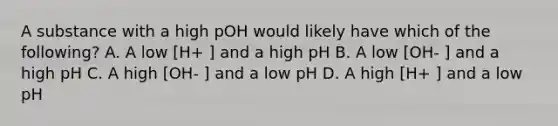 A substance with a high pOH would likely have which of the following? A. A low [H+ ] and a high pH B. A low [OH- ] and a high pH C. A high [OH- ] and a low pH D. A high [H+ ] and a low pH