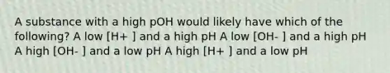 A substance with a high pOH would likely have which of the following? A low [H+ ] and a high pH A low [OH- ] and a high pH A high [OH- ] and a low pH A high [H+ ] and a low pH