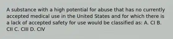 A substance with a high potential for abuse that has no currently accepted medical use in the United States and for which there is a lack of accepted safety for use would be classified as: A. CI B. CII C. CIII D. CIV