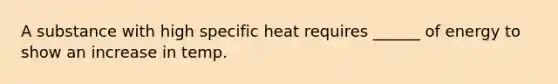 A substance with high specific heat requires ______ of energy to show an increase in temp.