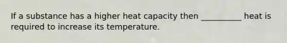 If a substance has a higher heat capacity then __________ heat is required to increase its temperature.