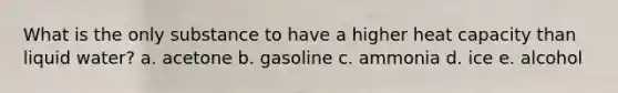 What is the only substance to have a higher heat capacity than liquid water? a. acetone b. gasoline c. ammonia d. ice e. alcohol