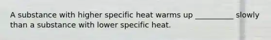 A substance with higher specific heat warms up __________ slowly than a substance with lower specific heat.